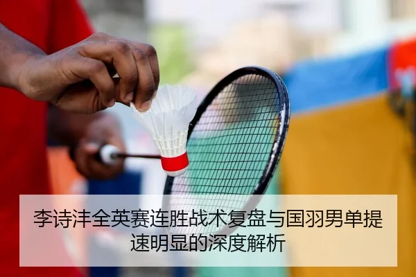 李诗沣全英赛连胜战术复盘与国羽男单提速明显的深度解析